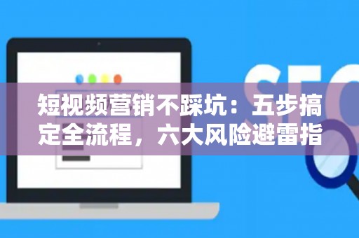 短视频营销不踩坑：五步搞定全流程，六大风险避雷指南